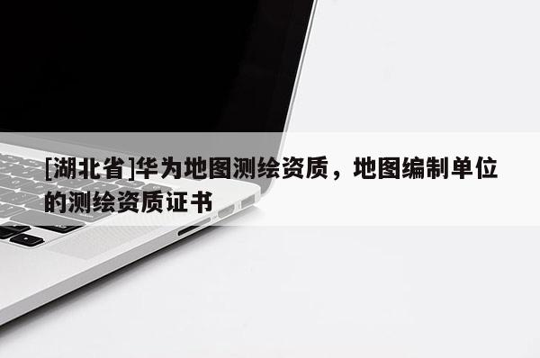 [湖北省]華為地圖測繪資質，地圖編制單位的測繪資質證書