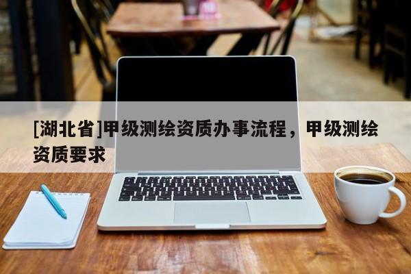 [湖北省]甲級測繪資質(zhì)辦事流程，甲級測繪資質(zhì)要求