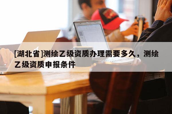 [湖北省]測繪乙級資質辦理需要多久，測繪乙級資質申報條件
