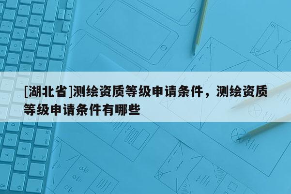 [湖北省]測(cè)繪資質(zhì)等級(jí)申請(qǐng)條件，測(cè)繪資質(zhì)等級(jí)申請(qǐng)條件有哪些