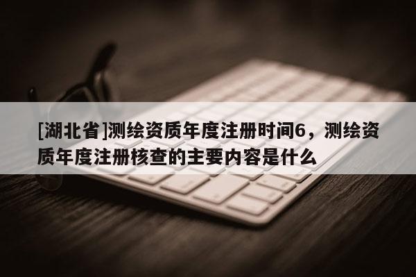 [湖北省]測繪資質年度注冊時間6，測繪資質年度注冊核查的主要內容是什么