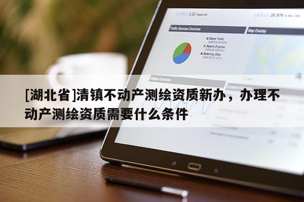 [湖北省]清鎮不動產測繪資質新辦，辦理不動產測繪資質需要什么條件