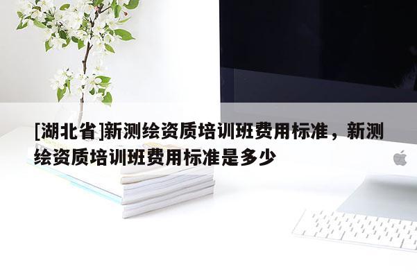 [湖北省]新測繪資質(zhì)培訓(xùn)班費(fèi)用標(biāo)準(zhǔn)，新測繪資質(zhì)培訓(xùn)班費(fèi)用標(biāo)準(zhǔn)是多少
