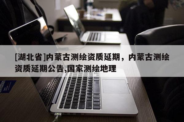 [湖北省]內蒙古測繪資質延期，內蒙古測繪資質延期公告,國家測繪地理