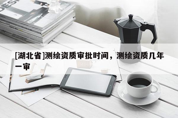 [湖北省]測繪資質(zhì)審批時間，測繪資質(zhì)幾年一審