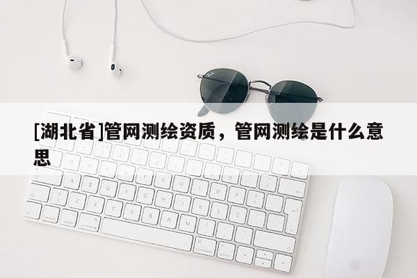 [湖北省]管網測繪資質，管網測繪是什么意思
