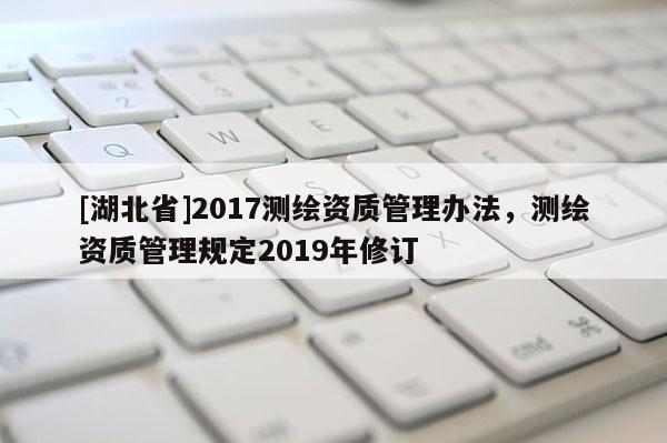 [湖北省]2017測繪資質(zhì)管理辦法，測繪資質(zhì)管理規(guī)定2019年修訂