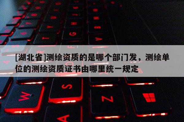 [湖北省]測繪資質(zhì)的是哪個(gè)部門發(fā)，測繪單位的測繪資質(zhì)證書由哪里統(tǒng)一規(guī)定