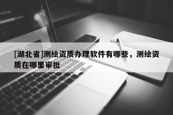 [湖北省]測繪資質(zhì)辦理軟件有哪些，測繪資質(zhì)在哪里審批
