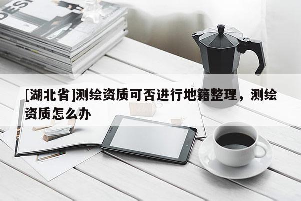 [湖北省]測繪資質可否進行地籍整理，測繪資質怎么辦