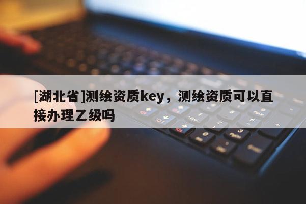 [湖北省]測繪資質(zhì)key，測繪資質(zhì)可以直接辦理乙級嗎