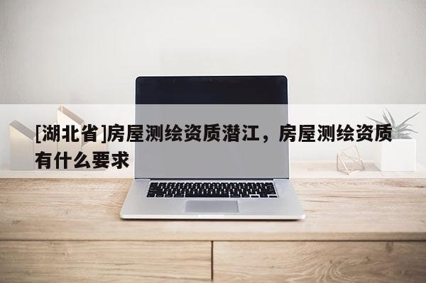 [湖北省]房屋測繪資質(zhì)潛江，房屋測繪資質(zhì)有什么要求