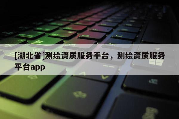 [湖北省]測繪資質服務平臺，測繪資質服務平臺app