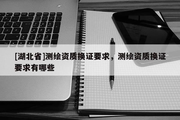 [湖北省]測繪資質(zhì)換證要求，測繪資質(zhì)換證要求有哪些