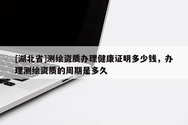 [湖北省]測繪資質辦理健康證明多少錢，辦理測繪資質的周期是多久