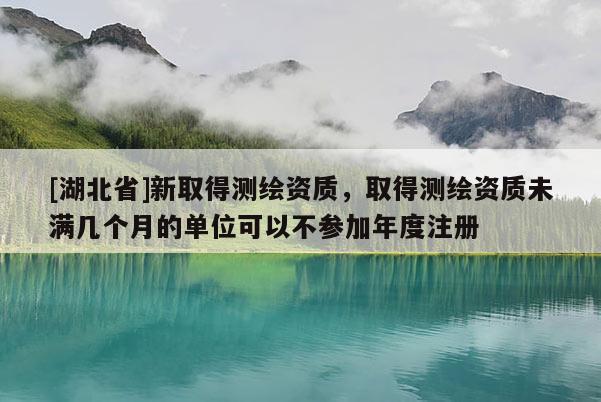 [湖北省]新取得測繪資質，取得測繪資質未滿幾個月的單位可以不參加年度注冊