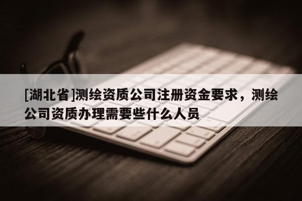 [湖北省]測繪資質(zhì)公司注冊資金要求，測繪公司資質(zhì)辦理需要些什么人員