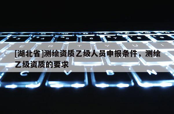 [湖北省]測繪資質乙級人員申報條件，測繪乙級資質的要求