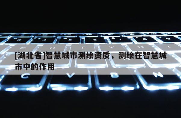 [湖北省]智慧城市測繪資質，測繪在智慧城市中的作用