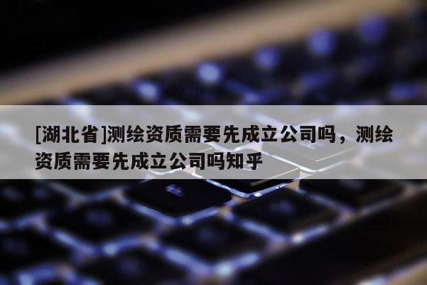 [湖北省]測繪資質需要先成立公司嗎，測繪資質需要先成立公司嗎知乎