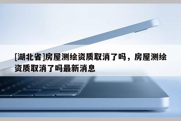 [湖北省]房屋測繪資質(zhì)取消了嗎，房屋測繪資質(zhì)取消了嗎最新消息