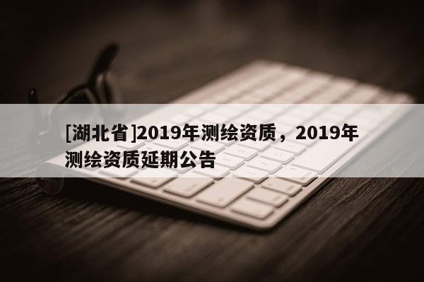 [湖北省]2019年測繪資質(zhì)，2019年測繪資質(zhì)延期公告
