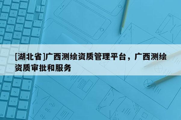 [湖北省]廣西測繪資質(zhì)管理平臺，廣西測繪資質(zhì)審批和服務(wù)