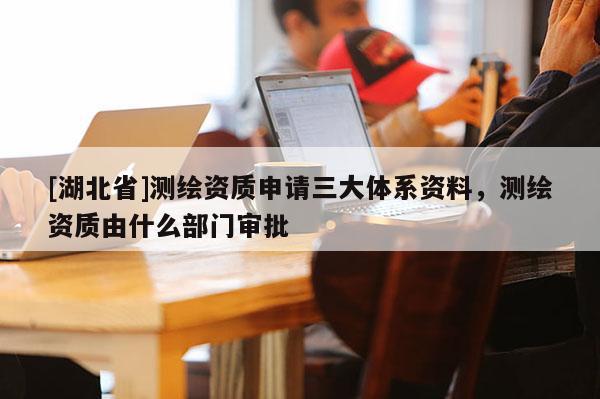 [湖北省]測繪資質申請三大體系資料，測繪資質由什么部門審批