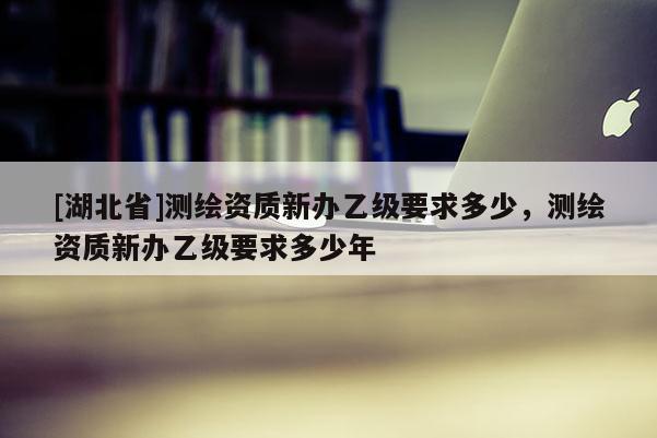 [湖北省]測繪資質新辦乙級要求多少，測繪資質新辦乙級要求多少年