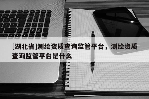 [湖北省]測繪資質(zhì)查詢監(jiān)管平臺，測繪資質(zhì)查詢監(jiān)管平臺是什么
