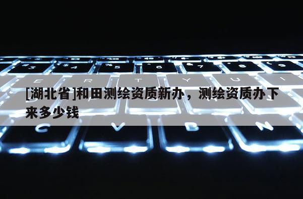 [湖北省]和田測繪資質(zhì)新辦，測繪資質(zhì)辦下來多少錢
