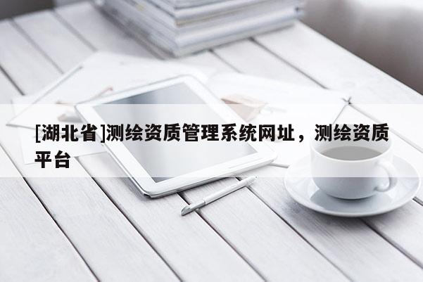 [湖北省]測繪資質(zhì)管理系統(tǒng)網(wǎng)址，測繪資質(zhì)平臺
