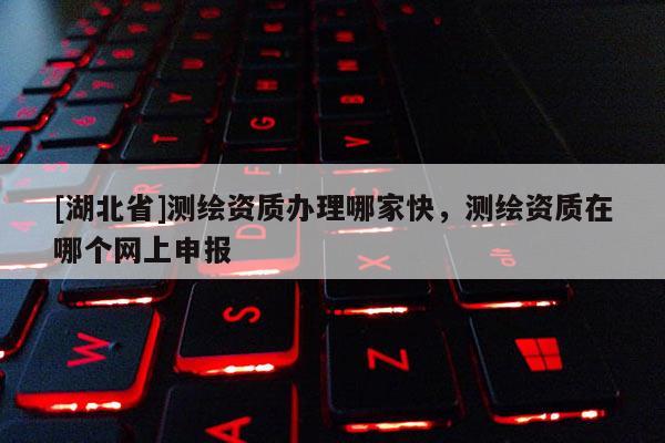 [湖北省]測繪資質(zhì)辦理哪家快，測繪資質(zhì)在哪個網(wǎng)上申報