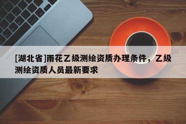 [湖北省]雨花乙級測繪資質辦理條件，乙級測繪資質人員最新要求