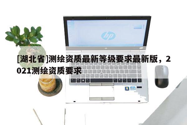 [湖北省]測繪資質最新等級要求最新版，2021測繪資質要求