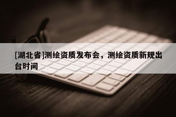 [湖北省]測繪資質發布會，測繪資質新規出臺時間