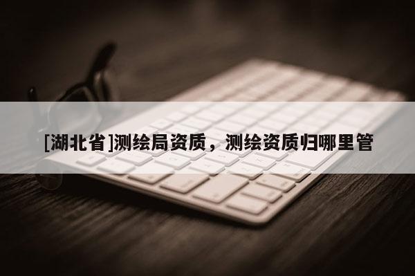[湖北省]測繪局資質，測繪資質歸哪里管