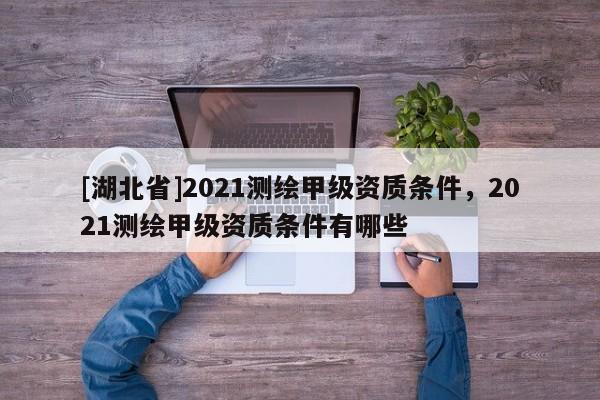 [湖北省]2021測繪甲級資質條件，2021測繪甲級資質條件有哪些