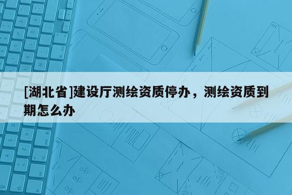 [湖北省]建設廳測繪資質停辦，測繪資質到期怎么辦