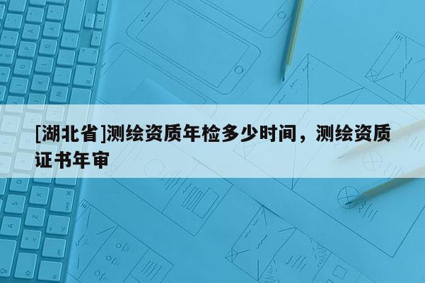 [湖北省]測繪資質年檢多少時間，測繪資質證書年審