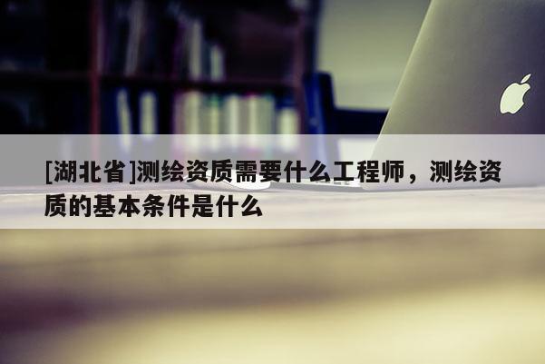 [湖北省]測繪資質(zhì)需要什么工程師，測繪資質(zhì)的基本條件是什么