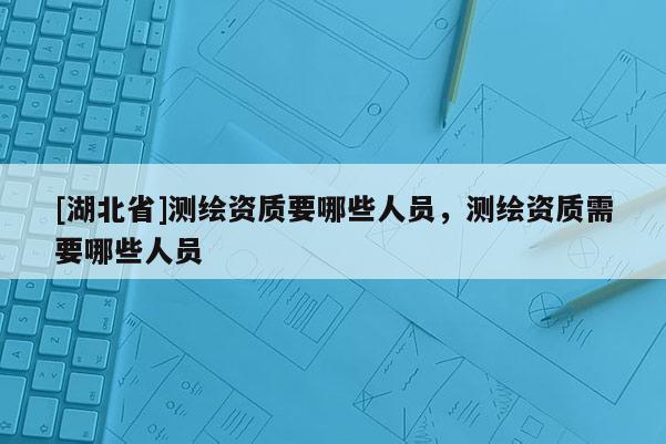 [湖北省]測繪資質要哪些人員，測繪資質需要哪些人員