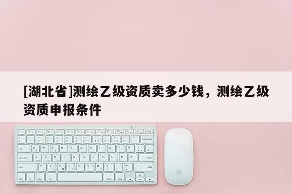 [湖北省]測繪乙級資質賣多少錢，測繪乙級資質申報條件