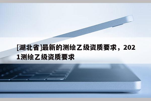 [湖北省]最新的測繪乙級資質要求，2021測繪乙級資質要求