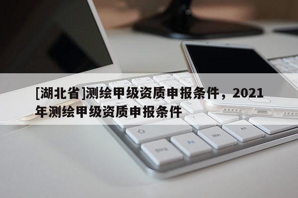 [湖北省]測繪甲級資質申報條件，2021年測繪甲級資質申報條件