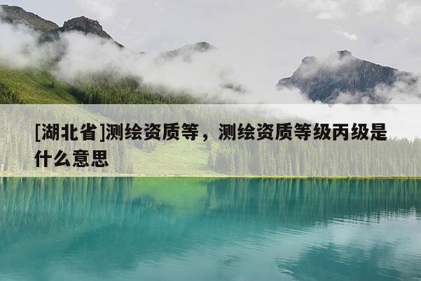 [湖北省]測繪資質等，測繪資質等級丙級是什么意思