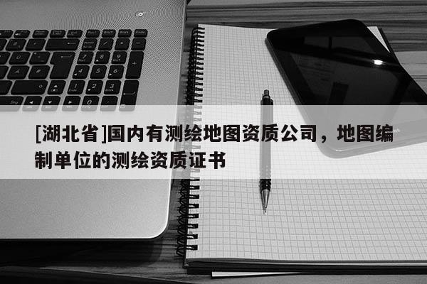 [湖北省]國內有測繪地圖資質公司，地圖編制單位的測繪資質證書