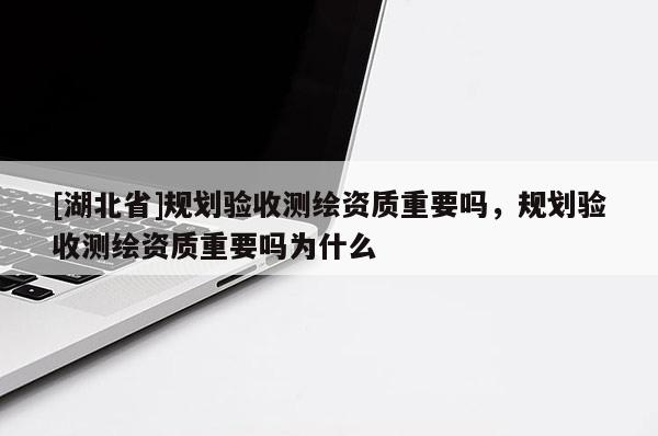 [湖北省]規劃驗收測繪資質重要嗎，規劃驗收測繪資質重要嗎為什么