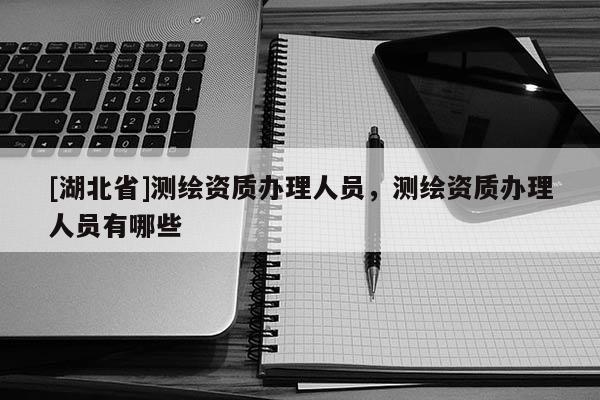 [湖北省]測繪資質辦理人員，測繪資質辦理人員有哪些