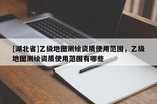 [湖北省]乙級地圖測繪資質使用范圍，乙級地圖測繪資質使用范圍有哪些
